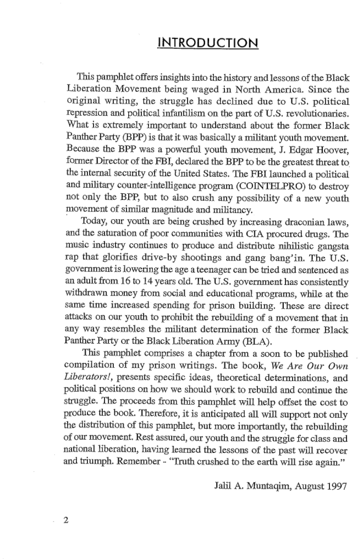 INTRODUCTION ‘This pamphlet offers insights into the history and lessons of the Black Liberation Movement being waged in North America. Since the original writing, the struggle has declined due to U.S. political repression and political infantilism on the part of U.S. revolutionaries. What is extremely important to understand about the former Black Panther Party (BPP) s that it was basically a militant youth movement. Because the BPP was a powerful youth movement, J. Edgar Hoover, former Dircctor of the FBI, declared the BPP to be the greatest threat o, the internal secuity of the United States. The FBI launched a political and military counter-intelligence program (COINTELPRO) to destroy not only the BPP, but to also crush any possibility of a new youth movement of similar magnitude and militancy. ‘Today, our youth are being crushed by increasing draconian laws, and the saturation of poor communities with CIA procured drugs. The music indusizy continues to produce and distribute nihilistic gangsta rap that glorifies drive-by shootings and gang bang’in. The U.S. government is lowering the age a teenager can be tried and sentenced as an adult from 16 to 14 years old. The U.S. government has consistently ‘withdrawn money from social and educational programs, while at the same time increased spending for prison building. These are direct attacks on our youth to prohibit the rebuilding of a movement that in any way resembles the militant determination of the former Black Panther Party or the Black Liberation Army (BLA). ‘This pamphlet comprises a chapter from a soon to be published compilation of my prison writings. The book, We Are Our Own Liberators!, presents specific ideas, theoretical determinations, and ‘political positions on how we should work to rebuild and continue the struggle. The proceeds from this pamphlet will help offset the cost to produce the book. Therefore, it is anticipated all will support not only the distribution of this pamphlet, but more importanly, the rebuilding of our movement. Rest assured, our youth and the struggie for class and national liberation, having learned the lessons of the past will recover and triumph. Remember - “Truth crushed to the earth willrise again.” Jalil A. Muntagim, August 1997